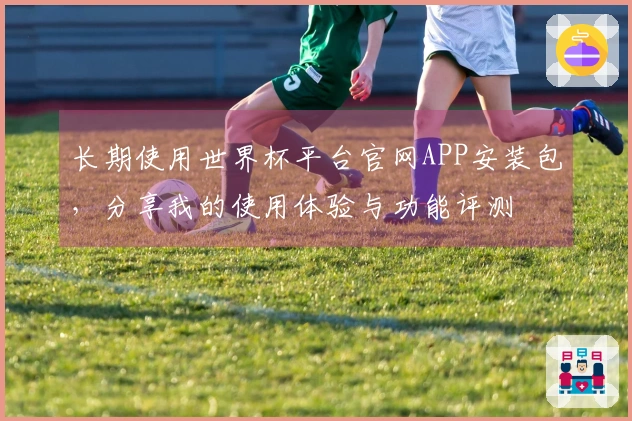 长期使用世界杯平台官网APP安装包，分享我的使用体验与功能评测