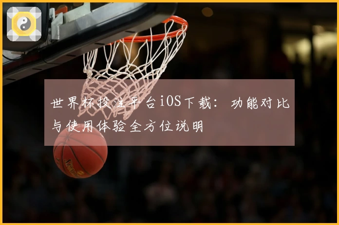 世界杯投注平台iOS下载：功能对比与使用体验全方位说明